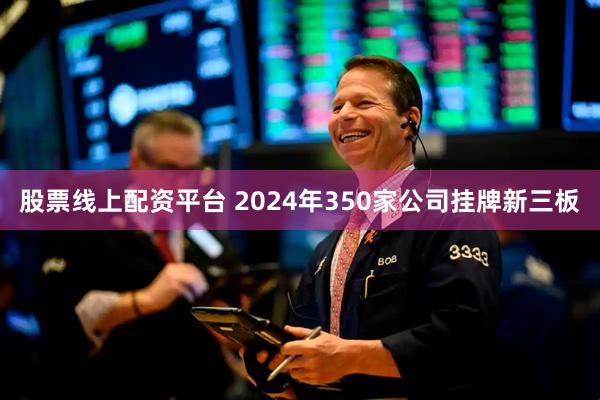 股票线上配资平台 2024年350家公司挂牌新三板
