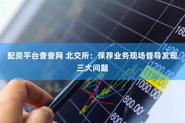 配资平台查查网 北交所：保荐业务现场督导发现三大问题