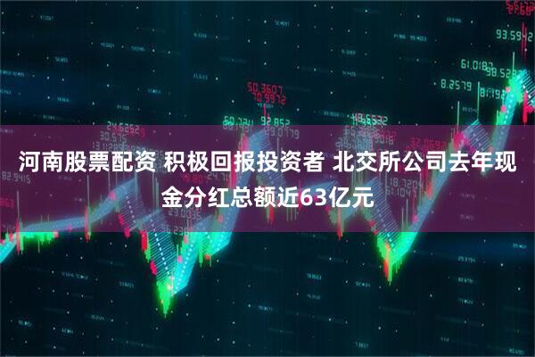河南股票配资 积极回报投资者 北交所公司去年现金分红总额近63亿元