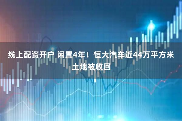 线上配资开户 闲置4年！恒大汽车近44万平方米土地被收回