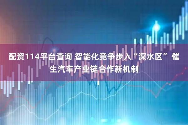 配资114平台查询 智能化竞争步入“深水区” 催生汽车产业链合作新机制