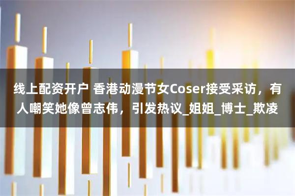 线上配资开户 香港动漫节女Coser接受采访，有人嘲笑她像曾志伟，引发热议_姐姐_博士_欺凌