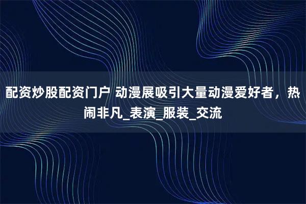 配资炒股配资门户 动漫展吸引大量动漫爱好者，热闹非凡_表演_服装_交流