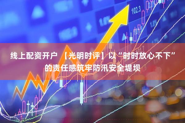 线上配资开户 【光明时评】以“时时放心不下”的责任感筑牢防汛安全堤坝