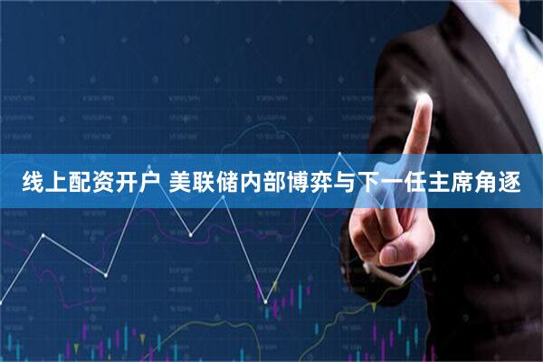 线上配资开户 美联储内部博弈与下一任主席角逐