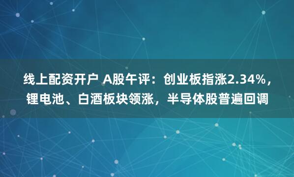 线上配资开户 A股午评：创业板指涨2.34%，锂电池、白酒板块领涨，半导体股普遍回调