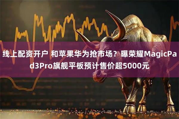 线上配资开户 和苹果华为抢市场？曝荣耀MagicPad3Pro旗舰平板预计售价超5000元