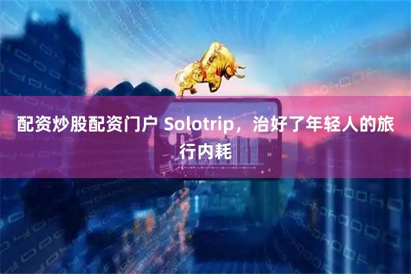 配资炒股配资门户 Solotrip，治好了年轻人的旅行内耗