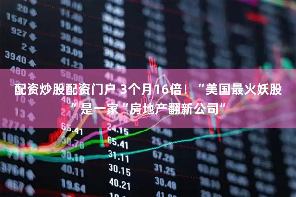 配资炒股配资门户 3个月16倍！“美国最火妖股”是一家“房地产翻新公司”