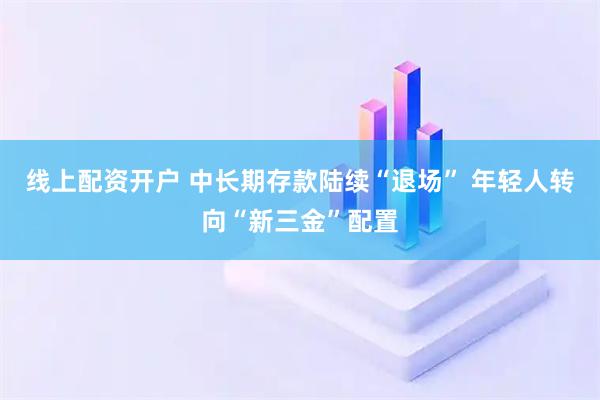 线上配资开户 中长期存款陆续“退场” 年轻人转向“新三金”配置