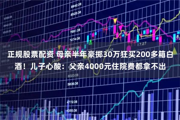 正规股票配资 母亲半年豪掷30万狂买200多箱白酒！儿子心酸：父亲4000元住院费都拿不出