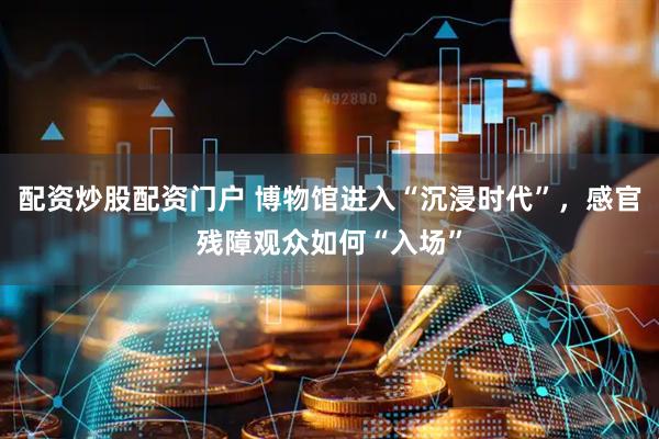 配资炒股配资门户 博物馆进入“沉浸时代”，感官残障观众如何“入场”