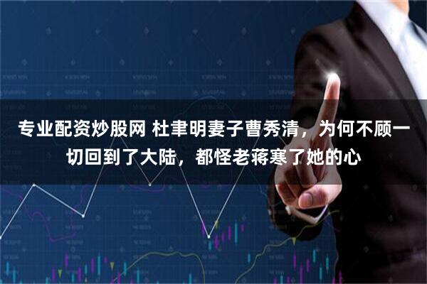 专业配资炒股网 杜聿明妻子曹秀清，为何不顾一切回到了大陆，都怪老蒋寒了她的心