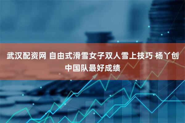 武汉配资网 自由式滑雪女子双人雪上技巧 杨丫创中国队最好成绩