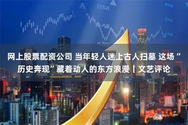 网上股票配资公司 当年轻人迷上古人扫墓 这场“历史奔现”藏着动人的东方浪漫｜文艺评论