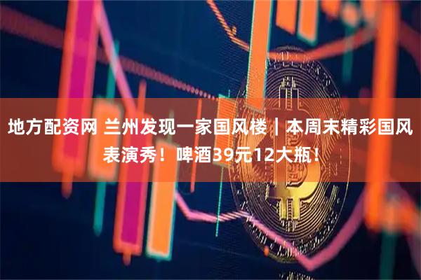 地方配资网 兰州发现一家国风楼｜本周末精彩国风表演秀！啤酒39元12大瓶！
