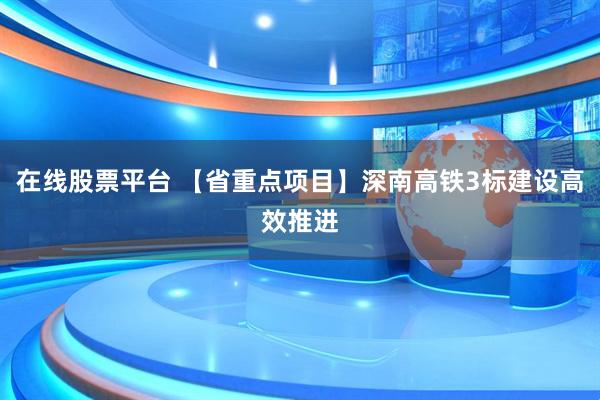 在线股票平台 【省重点项目】深南高铁3标建设高效推进