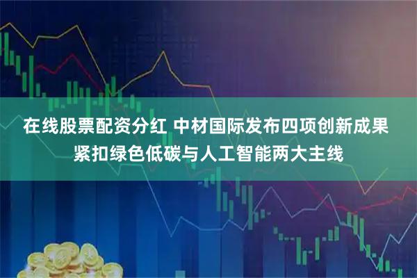 在线股票配资分红 中材国际发布四项创新成果 紧扣绿色低碳与人工智能两大主线