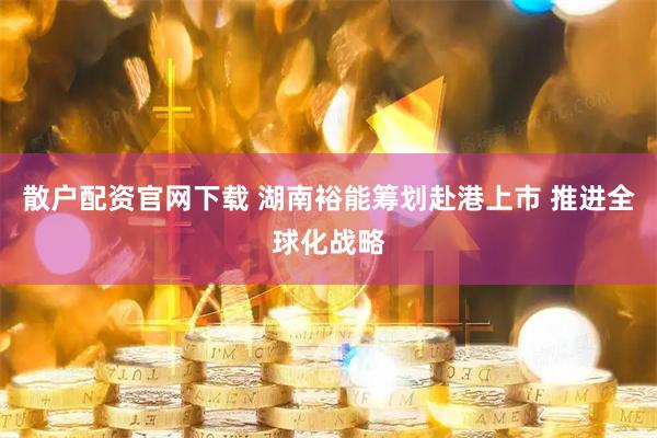散户配资官网下载 湖南裕能筹划赴港上市 推进全球化战略